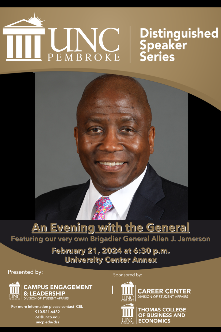 A poster of the UNCP Distinguished Speaker Series An Evening with the General, Featuring our very own Brigadier General Allen J. Jamerson, on February 21, 2024 at 6:30 PM, with an enlarged picture of General Allen Jamerson. Presented by Campus Engagement & Leadership. Sponsored by the Career Center and the Thomas College of Business and Economics. For more information please contact CEL: 910.521.6482, cel@uncp.edu, uncp.edu/dss.